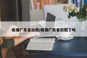 疫情广东省放假/疫情广东省放假了吗