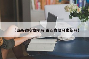 【山西省疫情侯马,山西省侯马市新冠】