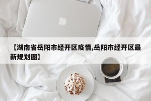 【湖南省岳阳市经开区疫情,岳阳市经开区最新规划图】
