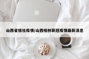 山西省榆社疫情/山西榆林新冠疫情最新消息