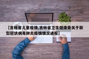 【吉林省儿童疫情,吉林省卫生健康委关于新型冠状病毒肺炎疫情情况通报】