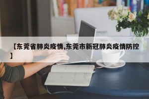 【东莞省肺炎疫情,东莞市新冠肺炎疫情防控】