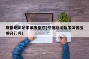 疫情期间哈尔滨省医院(疫情期间哈尔滨省医院开门吗)
