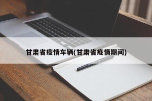 甘肃省疫情车辆(甘肃省疫情期间)