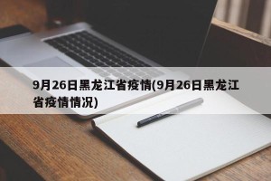9月26日黑龙江省疫情(9月26日黑龙江省疫情情况)