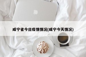 咸宁省今日疫情情况(咸宁今天情况)
