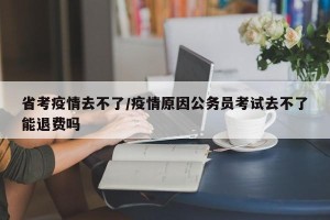 省考疫情去不了/疫情原因公务员考试去不了能退费吗