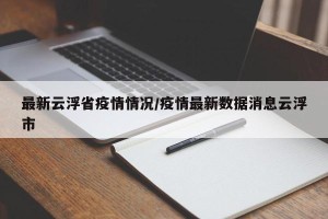 最新云浮省疫情情况/疫情最新数据消息云浮市