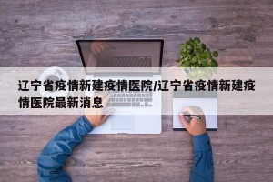 辽宁省疫情新建疫情医院/辽宁省疫情新建疫情医院最新消息