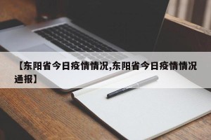【东阳省今日疫情情况,东阳省今日疫情情况通报】