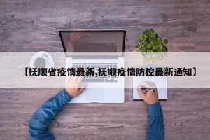 【抚顺省疫情最新,抚顺疫情防控最新通知】
