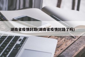 湖南省疫情封路(湖南省疫情封路了吗)