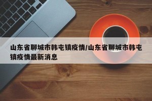 山东省聊城市韩屯镇疫情/山东省聊城市韩屯镇疫情最新消息