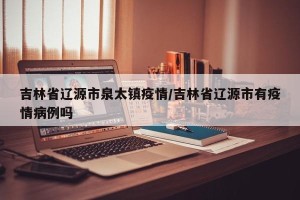 吉林省辽源市泉太镇疫情/吉林省辽源市有疫情病例吗