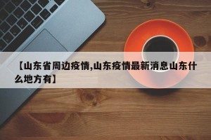 【山东省周边疫情,山东疫情最新消息山东什么地方有】