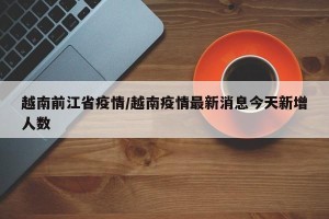 越南前江省疫情/越南疫情最新消息今天新增人数
