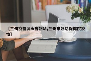 【兰州疫情源头省妇幼,兰州市妇幼保健院疫情】