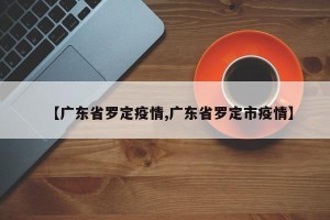 【广东省罗定疫情,广东省罗定市疫情】