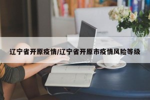 辽宁省开原疫情/辽宁省开原市疫情风险等级