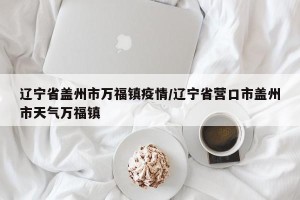 辽宁省盖州市万福镇疫情/辽宁省营口市盖州市天气万福镇