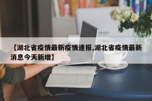 【湖北省疫情最新疫情速报,湖北省疫情最新消息今天新增】