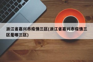 浙江省嘉兴市疫情三区(浙江省嘉兴市疫情三区是哪三区)