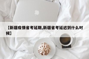 【新疆疫情省考延期,新疆省考延迟到什么时候】