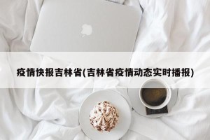 疫情快报吉林省(吉林省疫情动态实时播报)