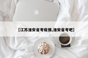 【江苏淮安省考疫情,淮安省考吧】