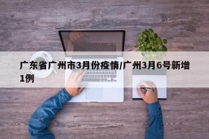广东省广州市3月份疫情/广州3月6号新增1例