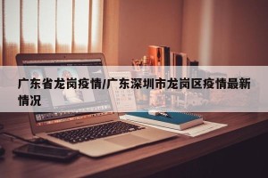广东省龙岗疫情/广东深圳市龙岗区疫情最新情况