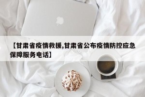 【甘肃省疫情救援,甘肃省公布疫情防控应急保障服务电话】