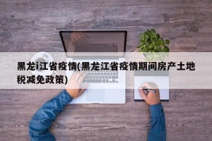 黑龙i江省疫情(黑龙江省疫情期间房产土地税减免政策)