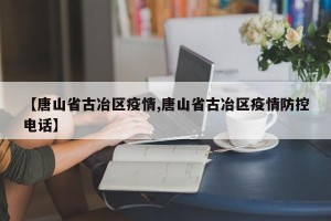 【唐山省古冶区疫情,唐山省古冶区疫情防控电话】