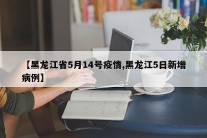 【黑龙江省5月14号疫情,黑龙江5日新增病例】