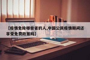 【疫情免除哪些省的人,中国公民疫情期间还享受免费政策吗】