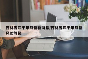 吉林省四平市疫情新消息/吉林省四平市疫情风险等级