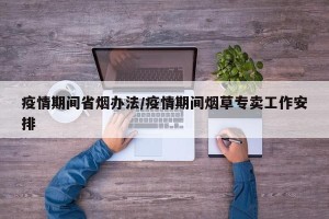 疫情期间省烟办法/疫情期间烟草专卖工作安排